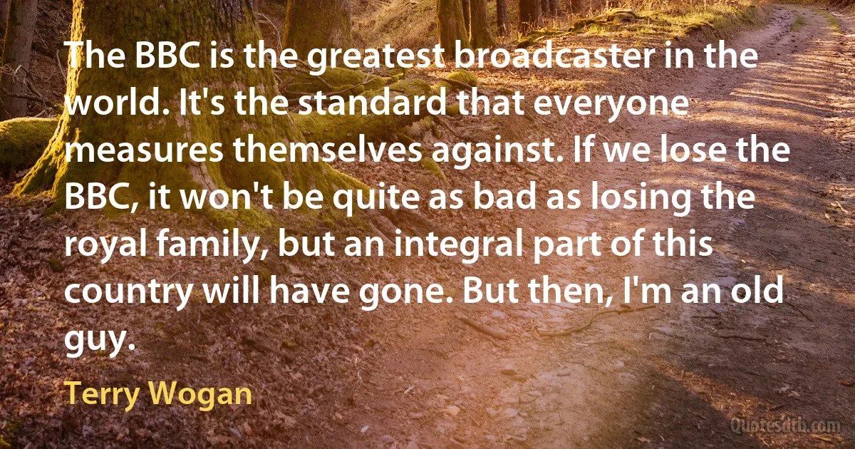 The BBC is the greatest broadcaster in the world. It's the standard that everyone measures themselves against. If we lose the BBC, it won't be quite as bad as losing the royal family, but an integral part of this country will have gone. But then, I'm an old guy. (Terry Wogan)