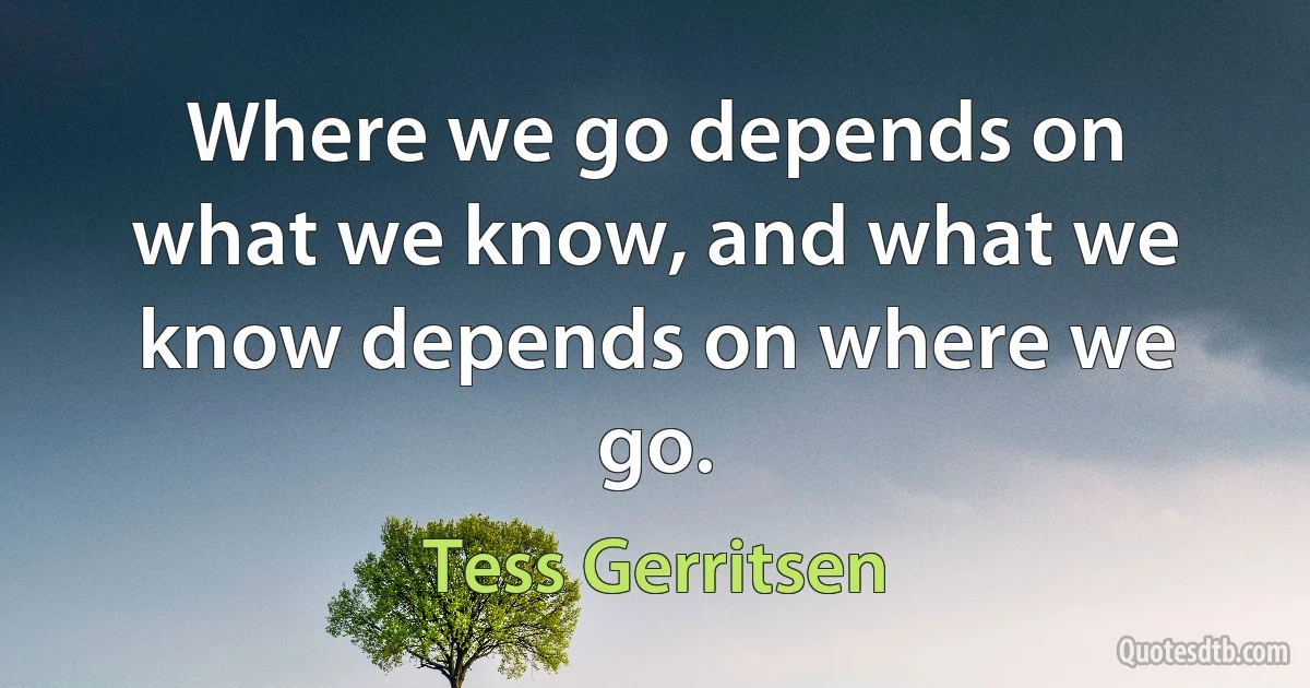 Where we go depends on what we know, and what we know depends on where we go. (Tess Gerritsen)