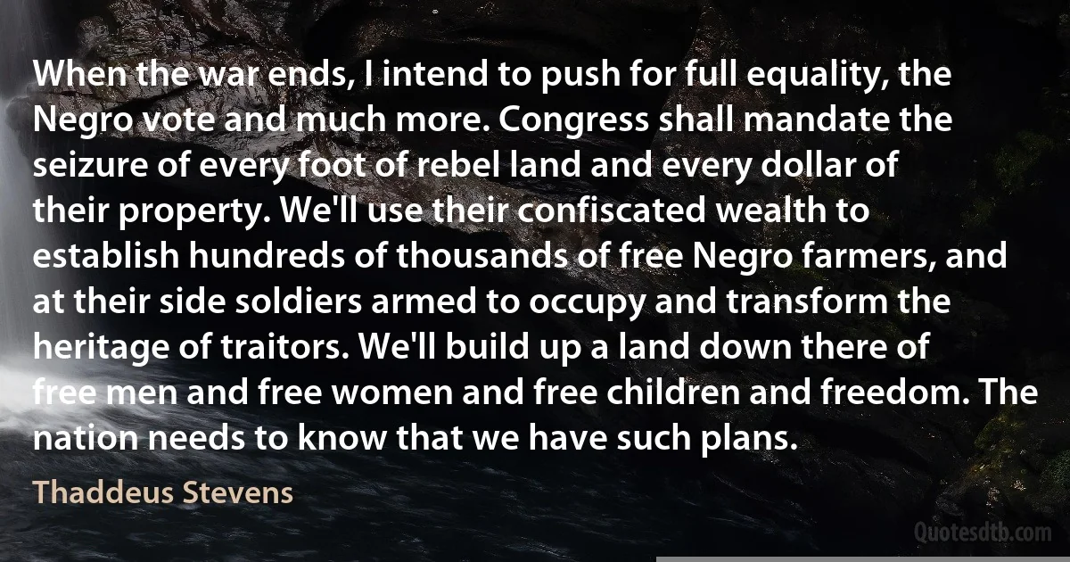 When the war ends, I intend to push for full equality, the Negro vote and much more. Congress shall mandate the seizure of every foot of rebel land and every dollar of their property. We'll use their confiscated wealth to establish hundreds of thousands of free Negro farmers, and at their side soldiers armed to occupy and transform the heritage of traitors. We'll build up a land down there of free men and free women and free children and freedom. The nation needs to know that we have such plans. (Thaddeus Stevens)