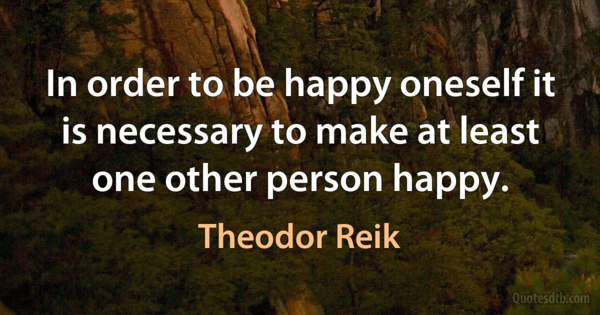 In order to be happy oneself it is necessary to make at least one other person happy. (Theodor Reik)