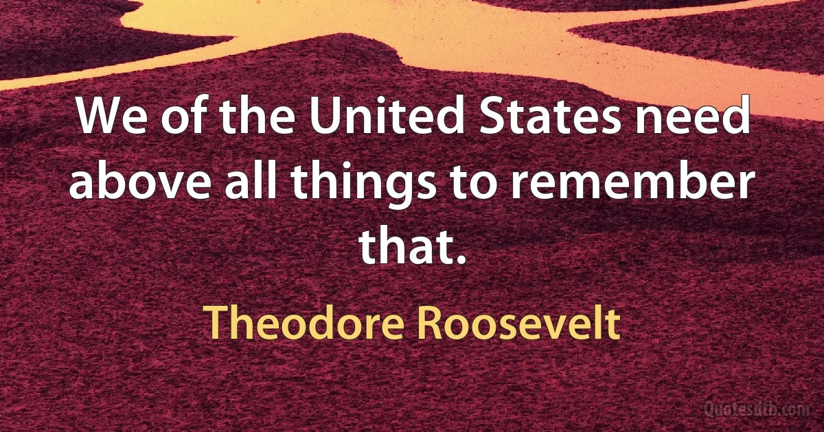 We of the United States need above all things to remember that. (Theodore Roosevelt)