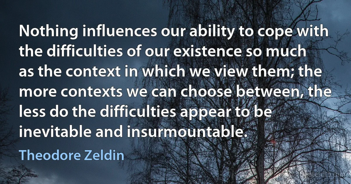 Nothing influences our ability to cope with the difficulties of our existence so much as the context in which we view them; the more contexts we can choose between, the less do the difficulties appear to be inevitable and insurmountable. (Theodore Zeldin)