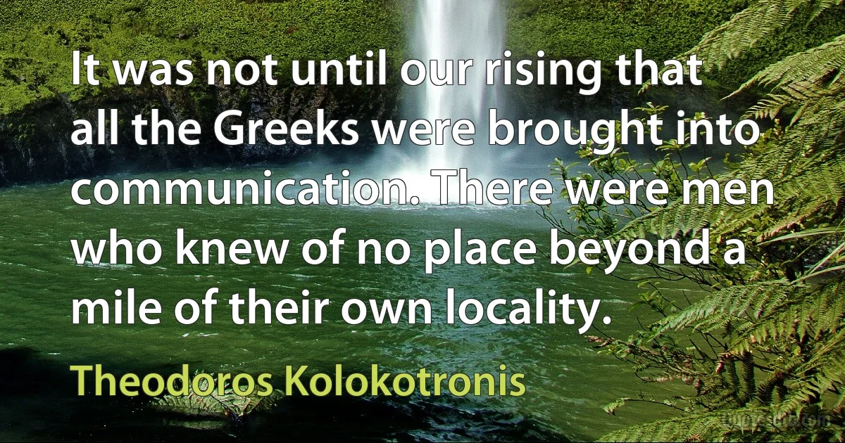 It was not until our rising that all the Greeks were brought into communication. There were men who knew of no place beyond a mile of their own locality. (Theodoros Kolokotronis)