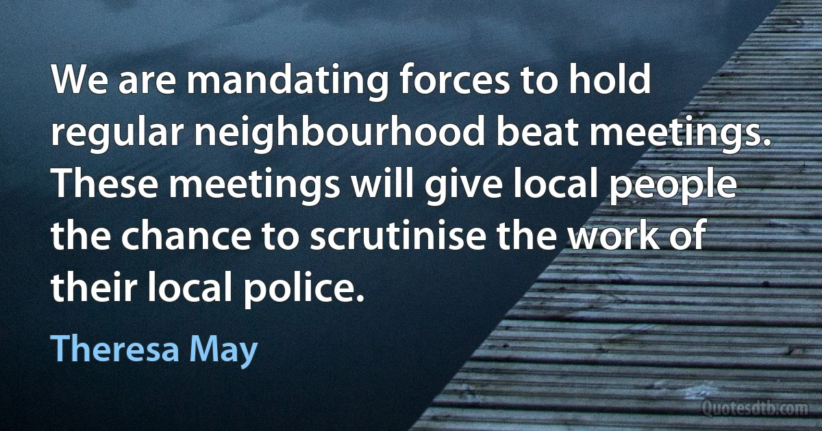 We are mandating forces to hold regular neighbourhood beat meetings. These meetings will give local people the chance to scrutinise the work of their local police. (Theresa May)