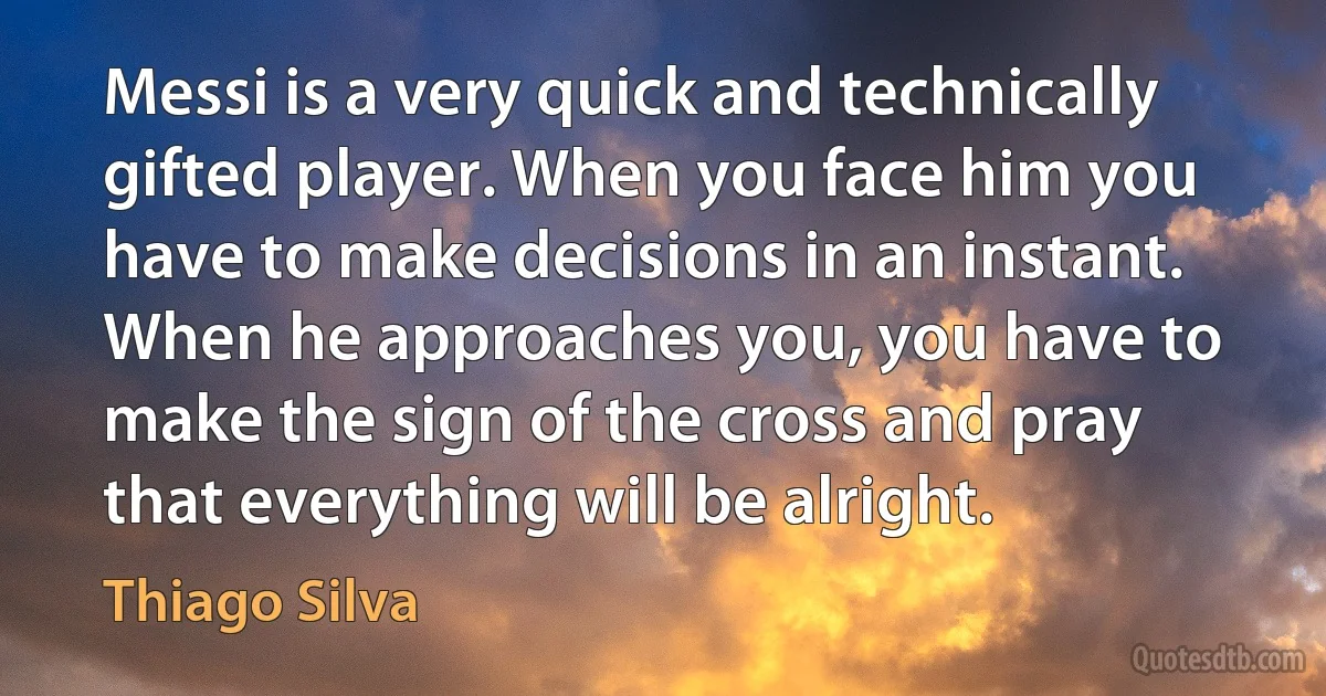 Messi is a very quick and technically gifted player. When you face him you have to make decisions in an instant. When he approaches you, you have to make the sign of the cross and pray that everything will be alright. (Thiago Silva)