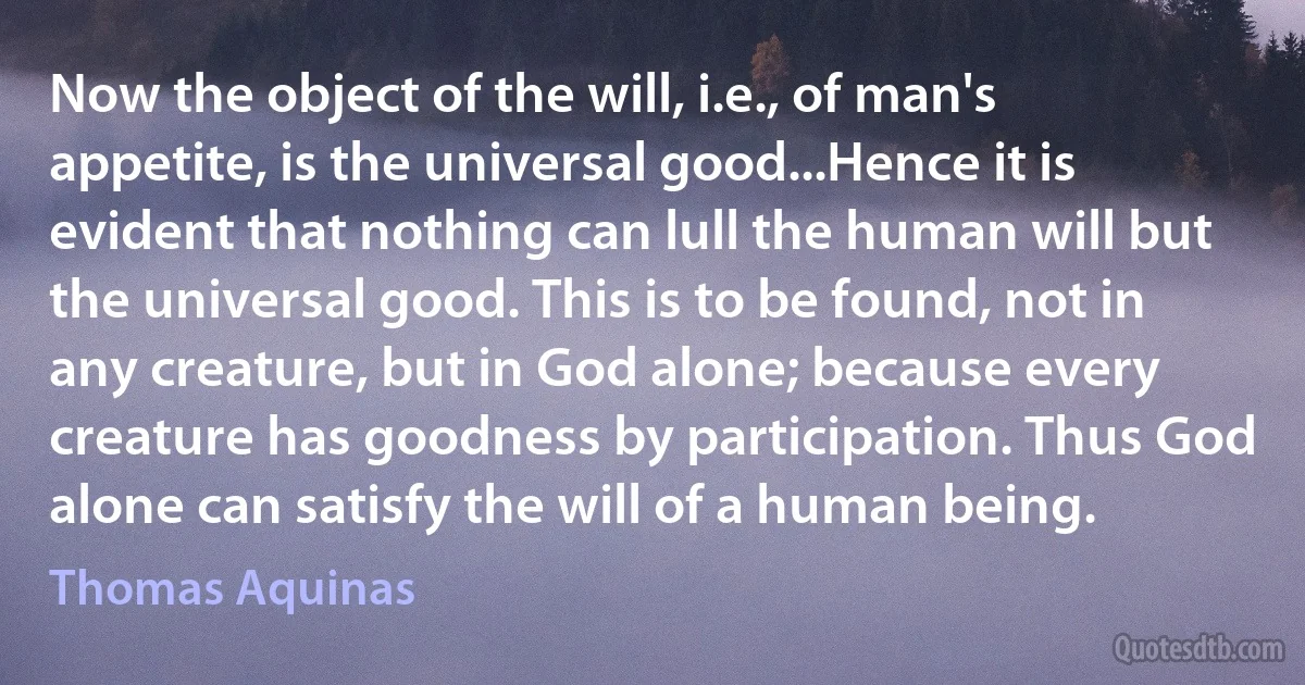 Now the object of the will, i.e., of man's appetite, is the universal good...Hence it is evident that nothing can lull the human will but the universal good. This is to be found, not in any creature, but in God alone; because every creature has goodness by participation. Thus God alone can satisfy the will of a human being. (Thomas Aquinas)