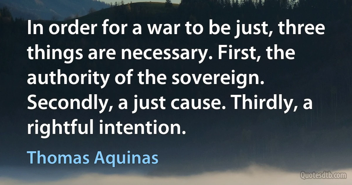 In order for a war to be just, three things are necessary. First, the authority of the sovereign. Secondly, a just cause. Thirdly, a rightful intention. (Thomas Aquinas)