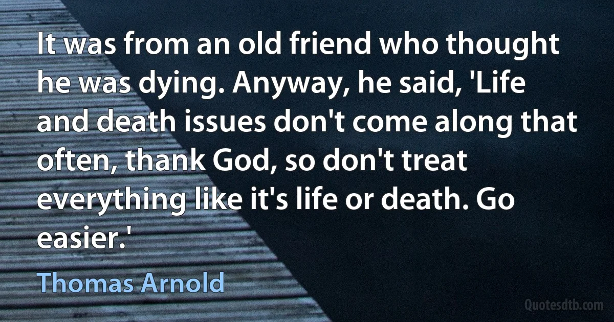 It was from an old friend who thought he was dying. Anyway, he said, 'Life and death issues don't come along that often, thank God, so don't treat everything like it's life or death. Go easier.' (Thomas Arnold)