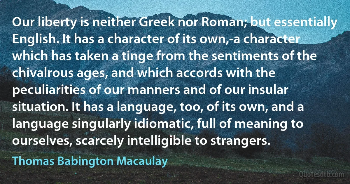 Our liberty is neither Greek nor Roman; but essentially English. It has a character of its own,-a character which has taken a tinge from the sentiments of the chivalrous ages, and which accords with the peculiarities of our manners and of our insular situation. It has a language, too, of its own, and a language singularly idiomatic, full of meaning to ourselves, scarcely intelligible to strangers. (Thomas Babington Macaulay)