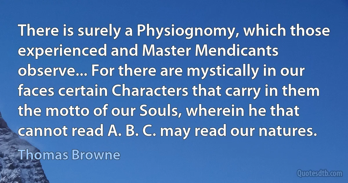 There is surely a Physiognomy, which those experienced and Master Mendicants observe... For there are mystically in our faces certain Characters that carry in them the motto of our Souls, wherein he that cannot read A. B. C. may read our natures. (Thomas Browne)