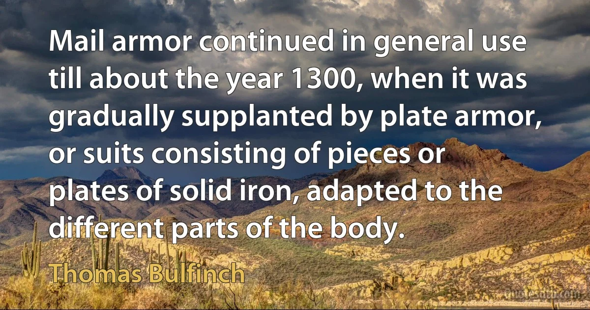 Mail armor continued in general use till about the year 1300, when it was gradually supplanted by plate armor, or suits consisting of pieces or plates of solid iron, adapted to the different parts of the body. (Thomas Bulfinch)