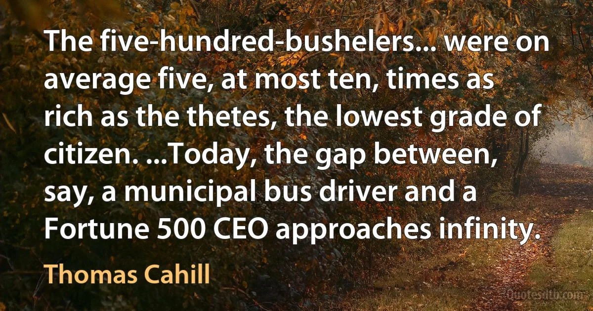 The five-hundred-bushelers... were on average five, at most ten, times as rich as the thetes, the lowest grade of citizen. ...Today, the gap between, say, a municipal bus driver and a Fortune 500 CEO approaches infinity. (Thomas Cahill)