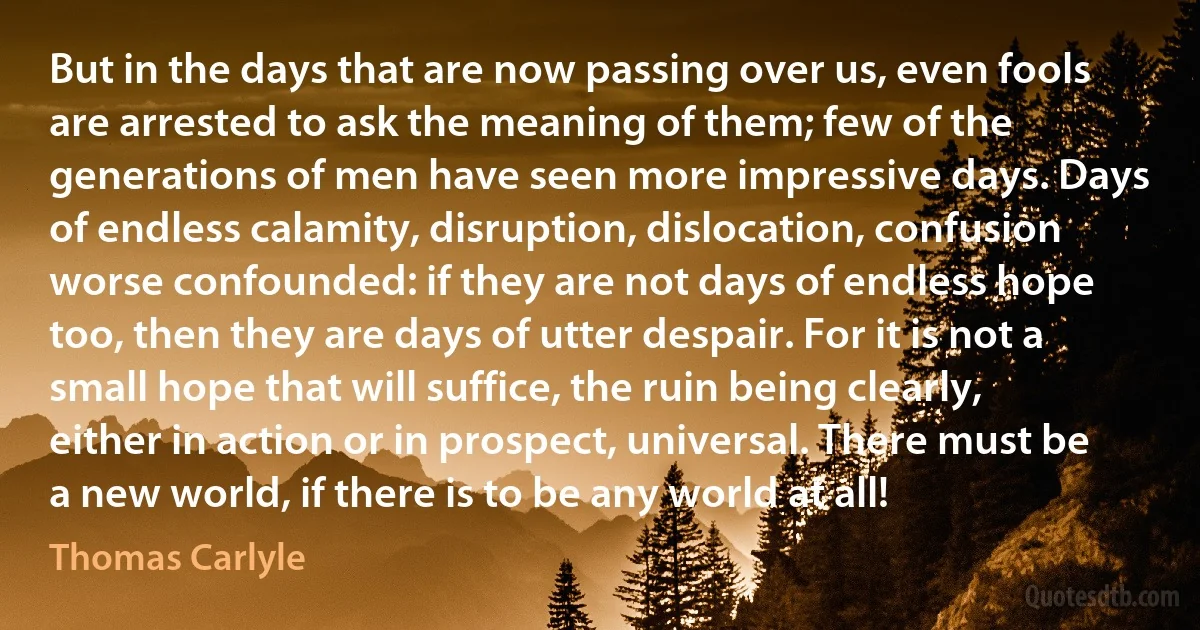 But in the days that are now passing over us, even fools are arrested to ask the meaning of them; few of the generations of men have seen more impressive days. Days of endless calamity, disruption, dislocation, confusion worse confounded: if they are not days of endless hope too, then they are days of utter despair. For it is not a small hope that will suffice, the ruin being clearly, either in action or in prospect, universal. There must be a new world, if there is to be any world at all! (Thomas Carlyle)