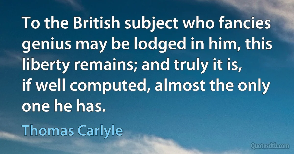 To the British subject who fancies genius may be lodged in him, this liberty remains; and truly it is, if well computed, almost the only one he has. (Thomas Carlyle)