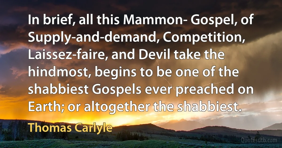 In brief, all this Mammon- Gospel, of Supply-and-demand, Competition, Laissez-faire, and Devil take the hindmost, begins to be one of the shabbiest Gospels ever preached on Earth; or altogether the shabbiest. (Thomas Carlyle)