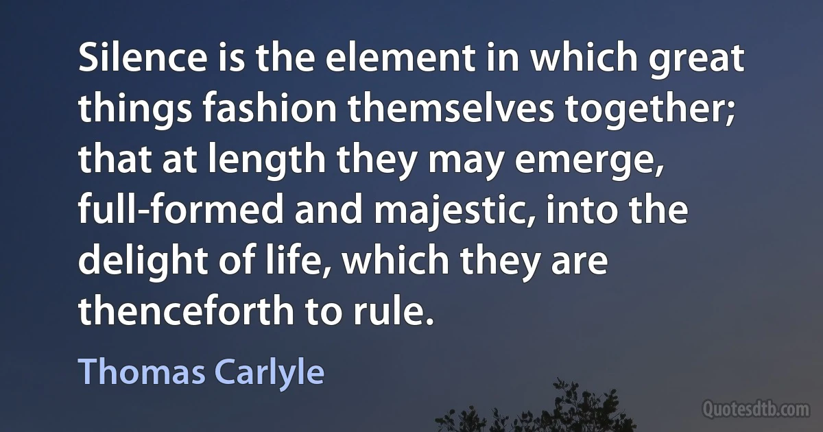 Silence is the element in which great things fashion themselves together; that at length they may emerge, full-formed and majestic, into the delight of life, which they are thenceforth to rule. (Thomas Carlyle)