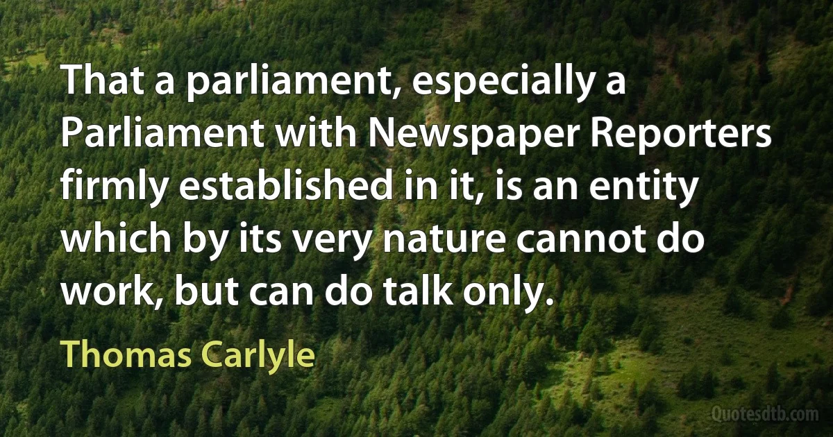 That a parliament, especially a Parliament with Newspaper Reporters firmly established in it, is an entity which by its very nature cannot do work, but can do talk only. (Thomas Carlyle)