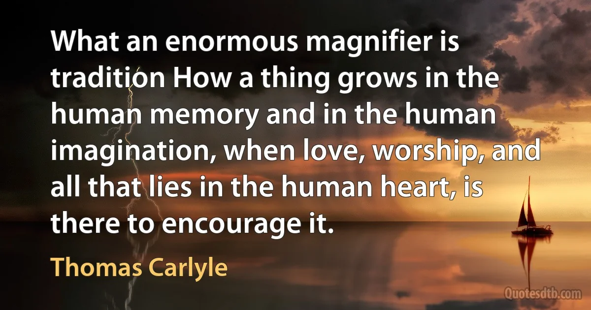 What an enormous magnifier is tradition How a thing grows in the human memory and in the human imagination, when love, worship, and all that lies in the human heart, is there to encourage it. (Thomas Carlyle)