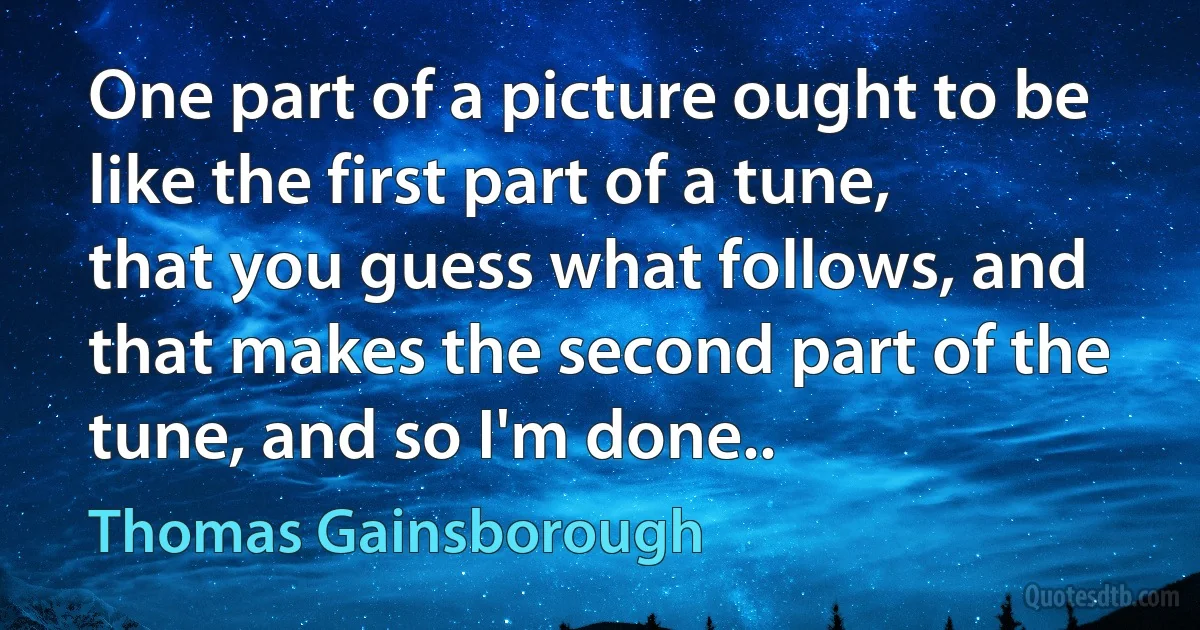 One part of a picture ought to be like the first part of a tune, that you guess what follows, and that makes the second part of the tune, and so I'm done.. (Thomas Gainsborough)