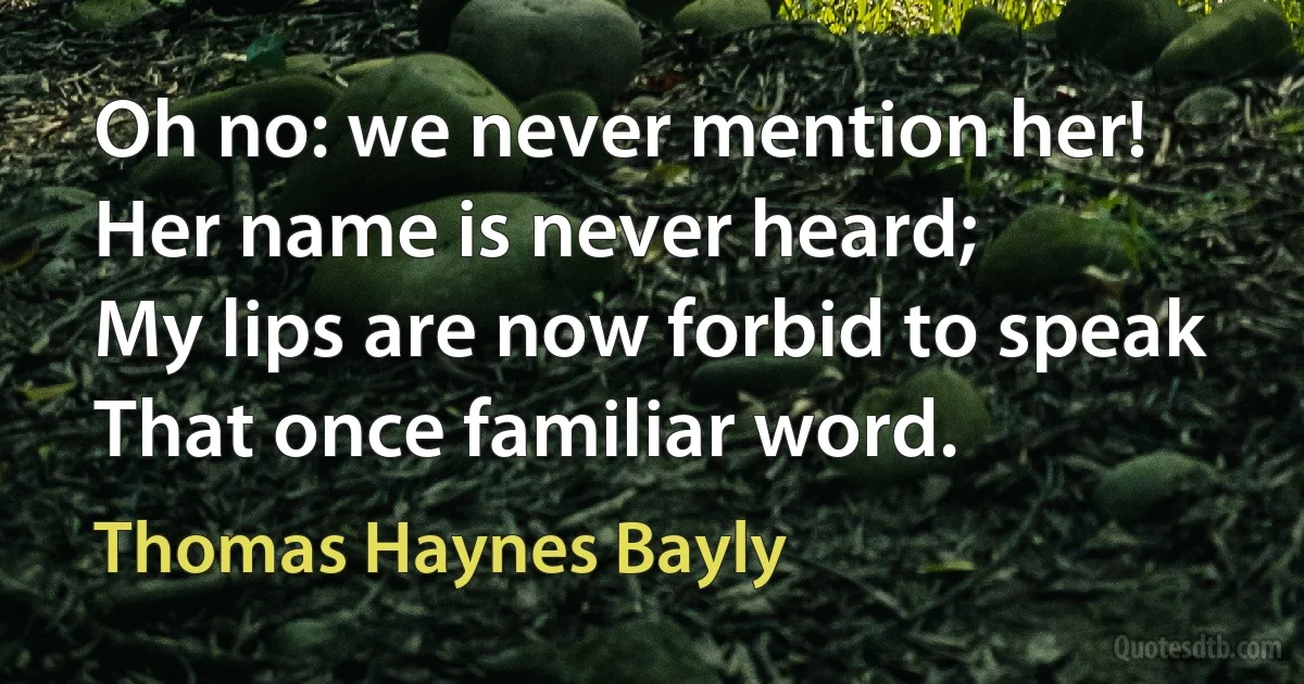 Oh no: we never mention her!
Her name is never heard;
My lips are now forbid to speak
That once familiar word. (Thomas Haynes Bayly)