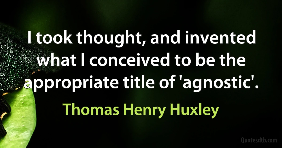 I took thought, and invented what I conceived to be the appropriate title of 'agnostic'. (Thomas Henry Huxley)