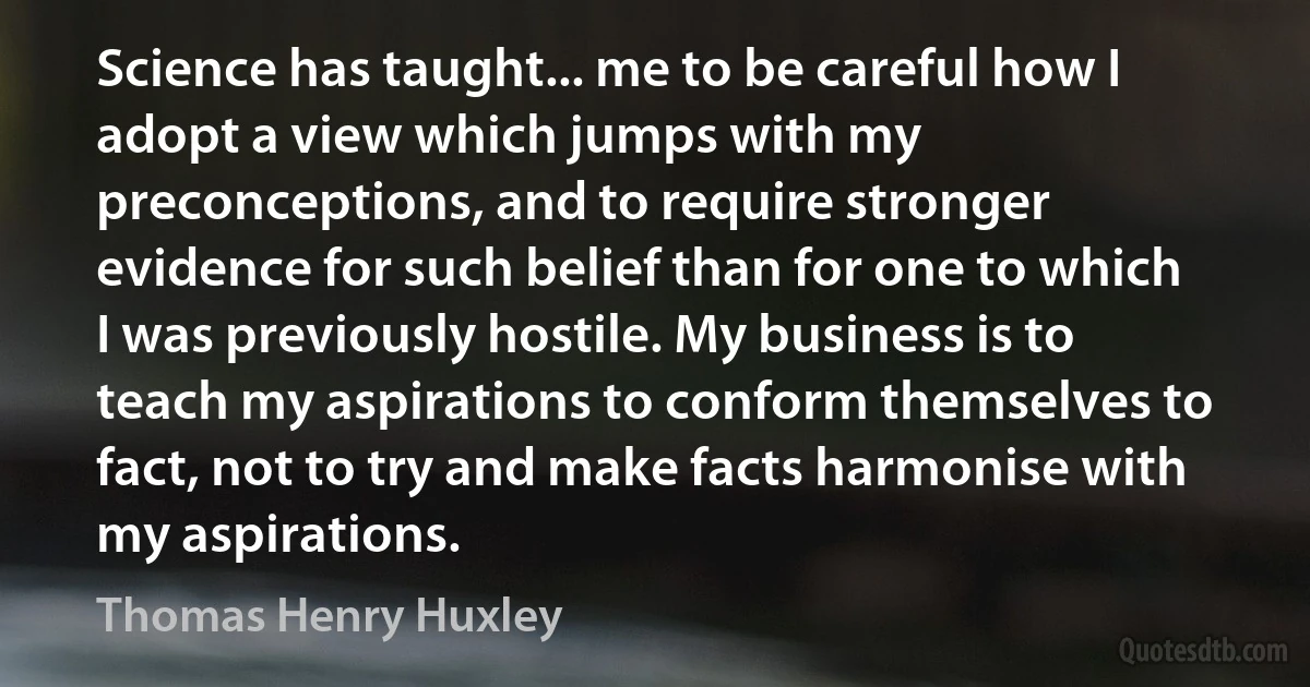 Science has taught... me to be careful how I adopt a view which jumps with my preconceptions, and to require stronger evidence for such belief than for one to which I was previously hostile. My business is to teach my aspirations to conform themselves to fact, not to try and make facts harmonise with my aspirations. (Thomas Henry Huxley)