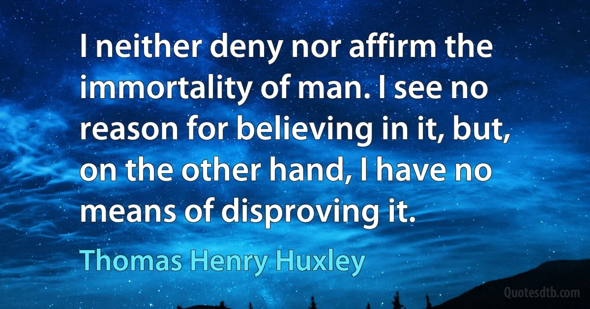 I neither deny nor affirm the immortality of man. I see no reason for believing in it, but, on the other hand, I have no means of disproving it. (Thomas Henry Huxley)