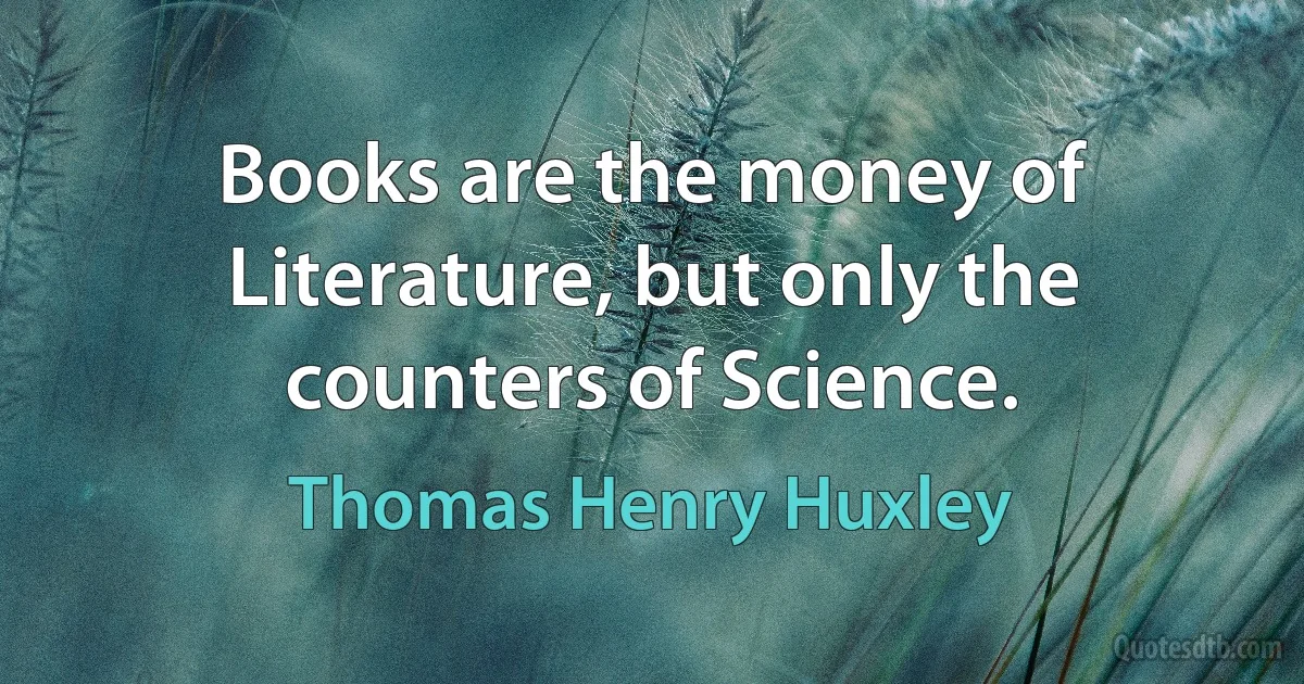 Books are the money of Literature, but only the counters of Science. (Thomas Henry Huxley)