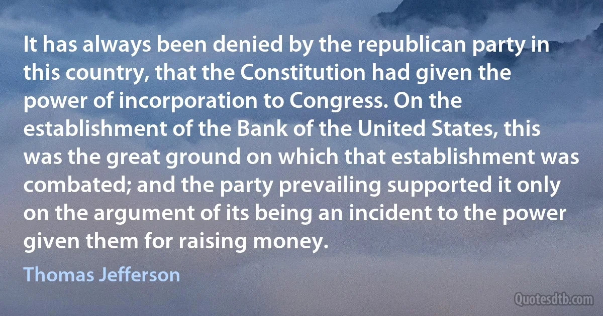 It has always been denied by the republican party in this country, that the Constitution had given the power of incorporation to Congress. On the establishment of the Bank of the United States, this was the great ground on which that establishment was combated; and the party prevailing supported it only on the argument of its being an incident to the power given them for raising money. (Thomas Jefferson)