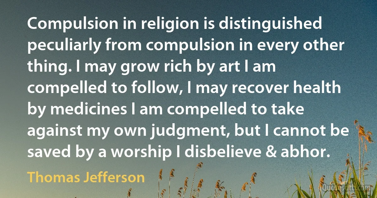 Compulsion in religion is distinguished peculiarly from compulsion in every other thing. I may grow rich by art I am compelled to follow, I may recover health by medicines I am compelled to take against my own judgment, but I cannot be saved by a worship I disbelieve & abhor. (Thomas Jefferson)