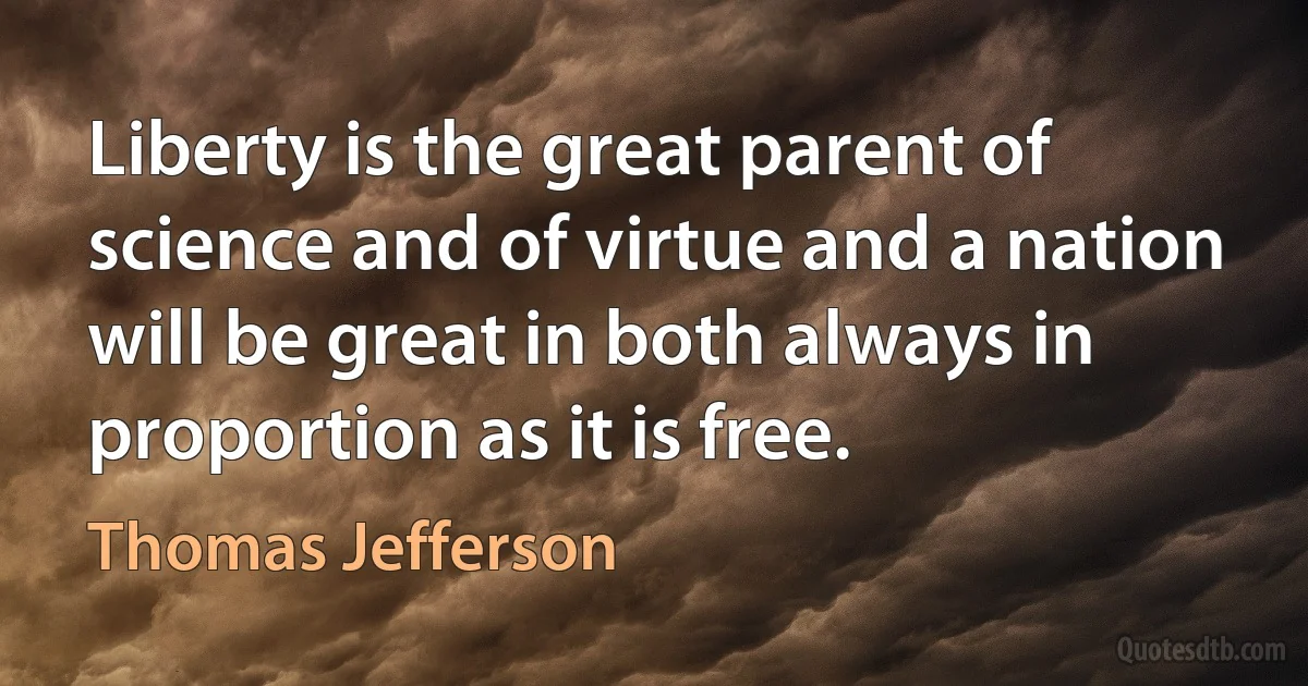 Liberty is the great parent of science and of virtue and a nation will be great in both always in proportion as it is free. (Thomas Jefferson)