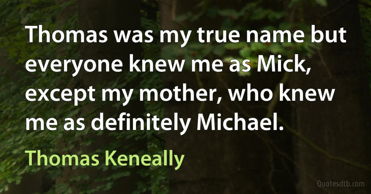 Thomas was my true name but everyone knew me as Mick, except my mother, who knew me as definitely Michael. (Thomas Keneally)