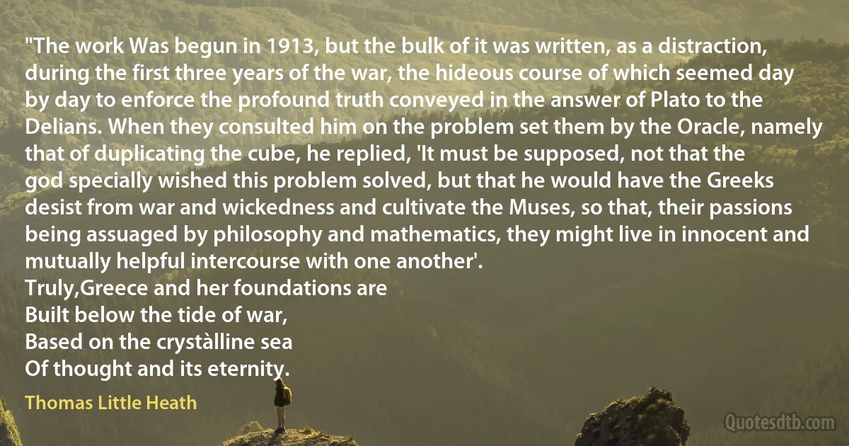 "The work Was begun in 1913, but the bulk of it was written, as a distraction, during the first three years of the war, the hideous course of which seemed day by day to enforce the profound truth conveyed in the answer of Plato to the Delians. When they consulted him on the problem set them by the Oracle, namely that of duplicating the cube, he replied, 'It must be supposed, not that the god specially wished this problem solved, but that he would have the Greeks desist from war and wickedness and cultivate the Muses, so that, their passions being assuaged by philosophy and mathematics, they might live in innocent and mutually helpful intercourse with one another'.
Truly,Greece and her foundations are
Built below the tide of war,
Based on the crystàlline sea
Of thought and its eternity. (Thomas Little Heath)