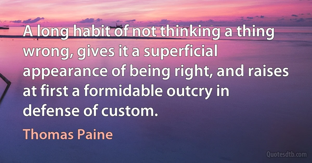 A long habit of not thinking a thing wrong, gives it a superficial appearance of being right, and raises at first a formidable outcry in defense of custom. (Thomas Paine)