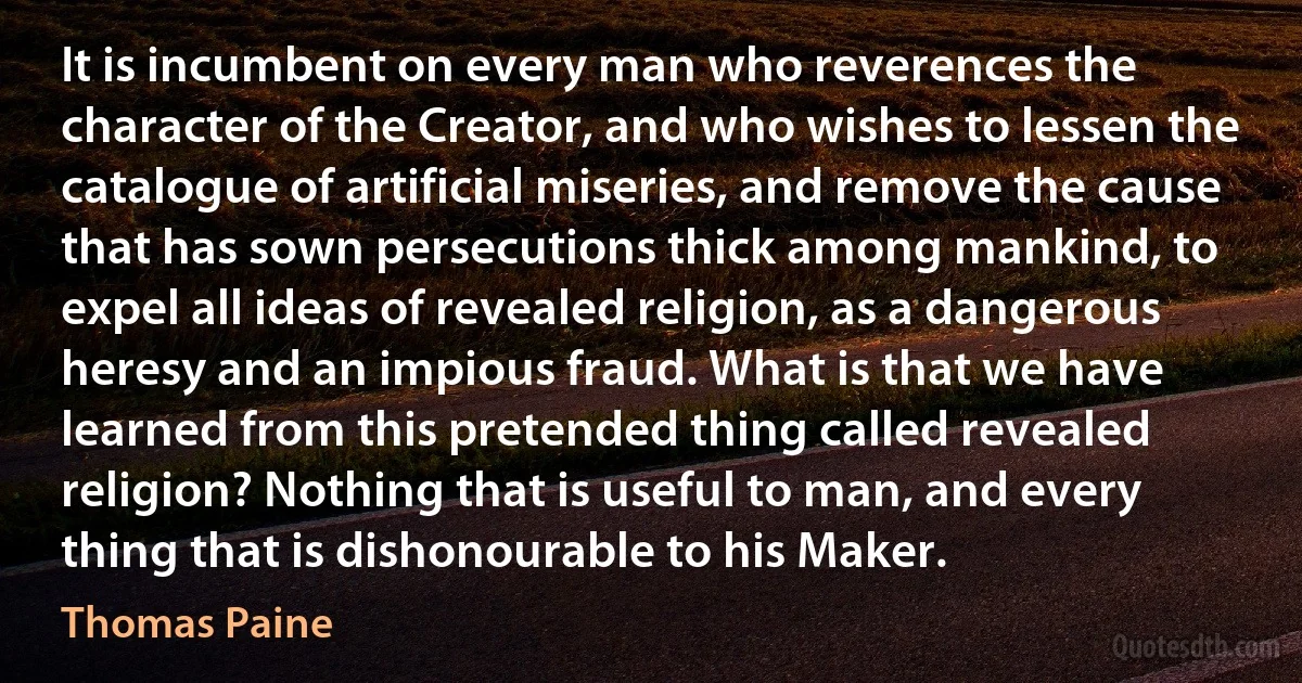 It is incumbent on every man who reverences the character of the Creator, and who wishes to lessen the catalogue of artificial miseries, and remove the cause that has sown persecutions thick among mankind, to expel all ideas of revealed religion, as a dangerous heresy and an impious fraud. What is that we have learned from this pretended thing called revealed religion? Nothing that is useful to man, and every thing that is dishonourable to his Maker. (Thomas Paine)