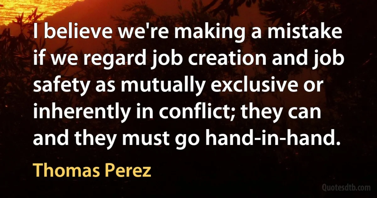 I believe we're making a mistake if we regard job creation and job safety as mutually exclusive or inherently in conflict; they can and they must go hand-in-hand. (Thomas Perez)