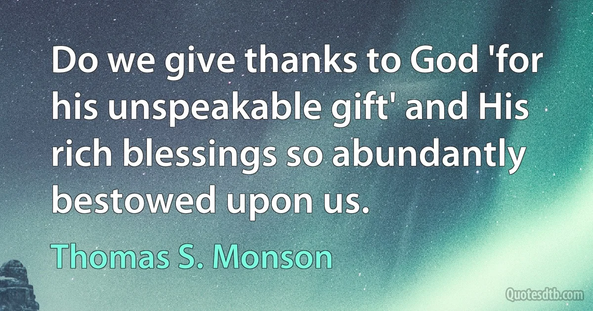 Do we give thanks to God 'for his unspeakable gift' and His rich blessings so abundantly bestowed upon us. (Thomas S. Monson)