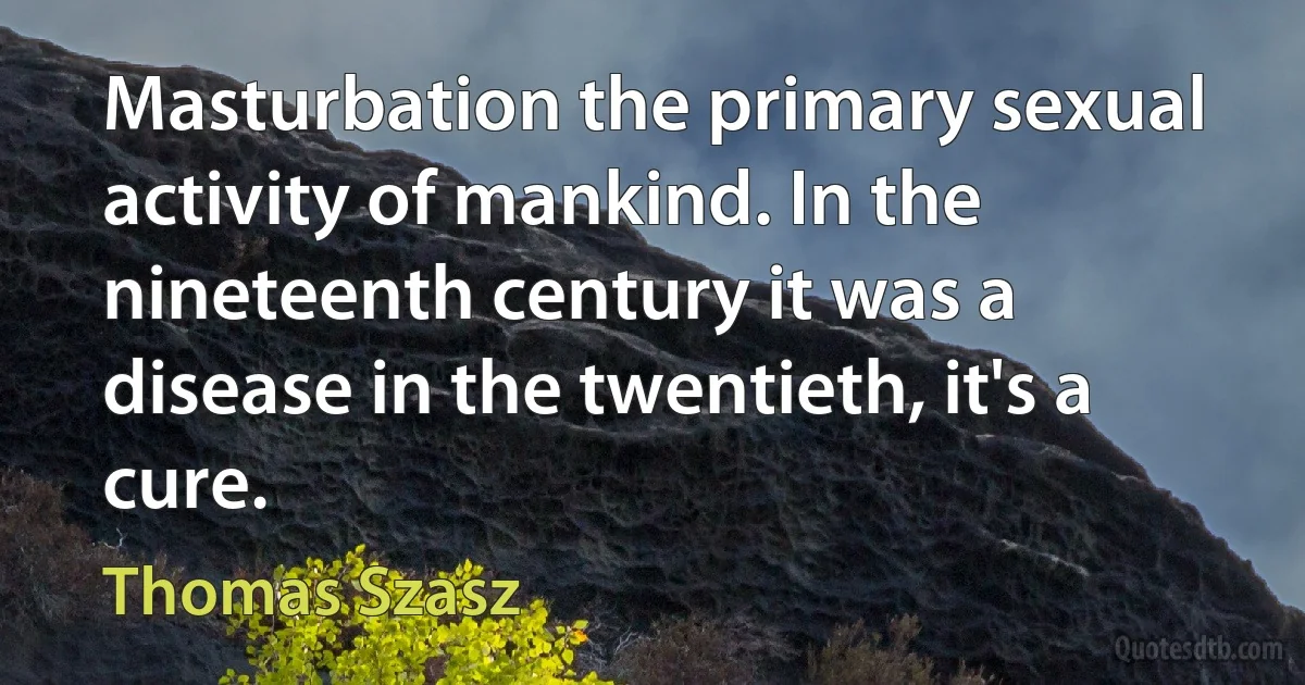 Masturbation the primary sexual activity of mankind. In the nineteenth century it was a disease in the twentieth, it's a cure. (Thomas Szasz)