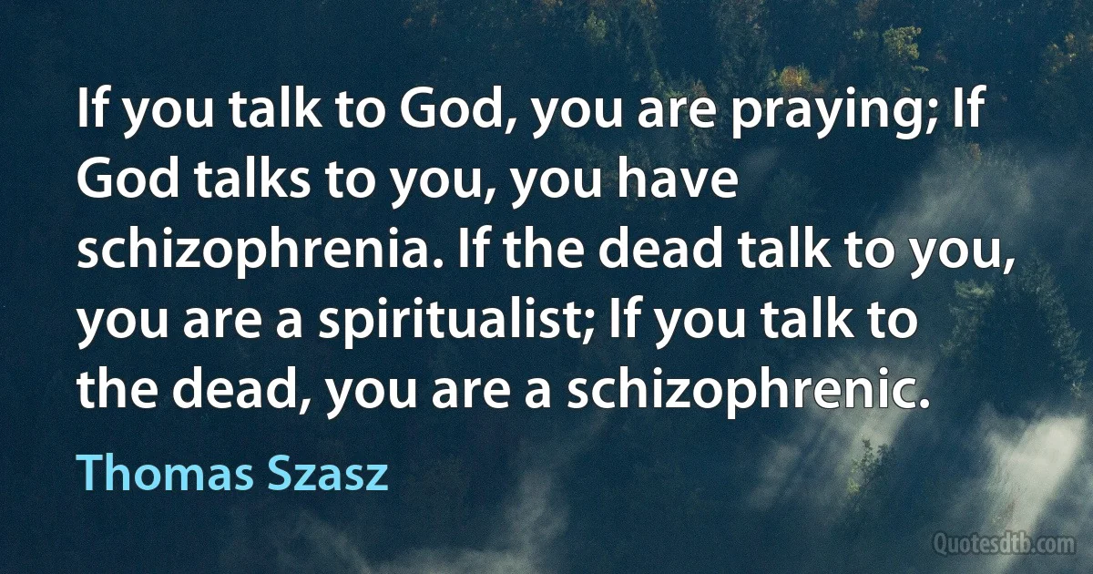 If you talk to God, you are praying; If God talks to you, you have schizophrenia. If the dead talk to you, you are a spiritualist; If you talk to the dead, you are a schizophrenic. (Thomas Szasz)