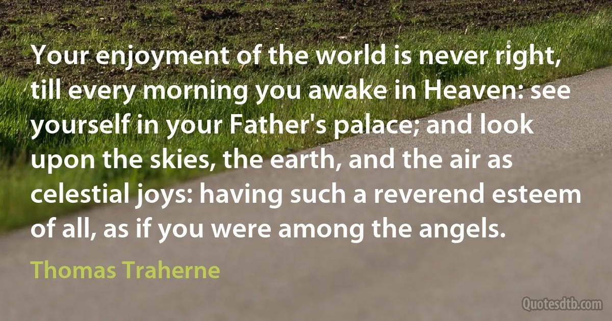 Your enjoyment of the world is never right, till every morning you awake in Heaven: see yourself in your Father's palace; and look upon the skies, the earth, and the air as celestial joys: having such a reverend esteem of all, as if you were among the angels. (Thomas Traherne)