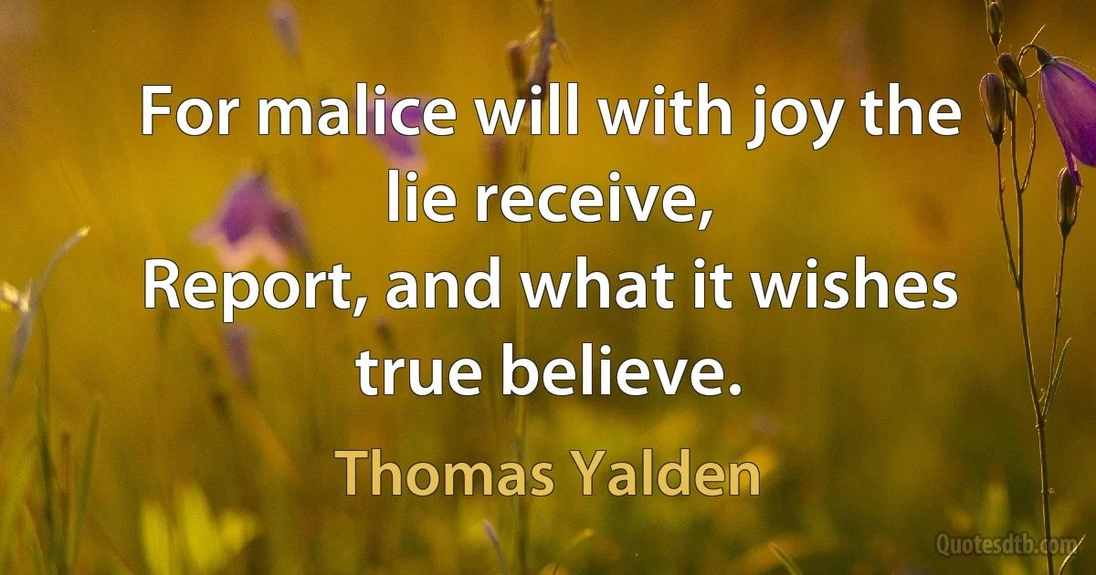 For malice will with joy the lie receive,
Report, and what it wishes true believe. (Thomas Yalden)