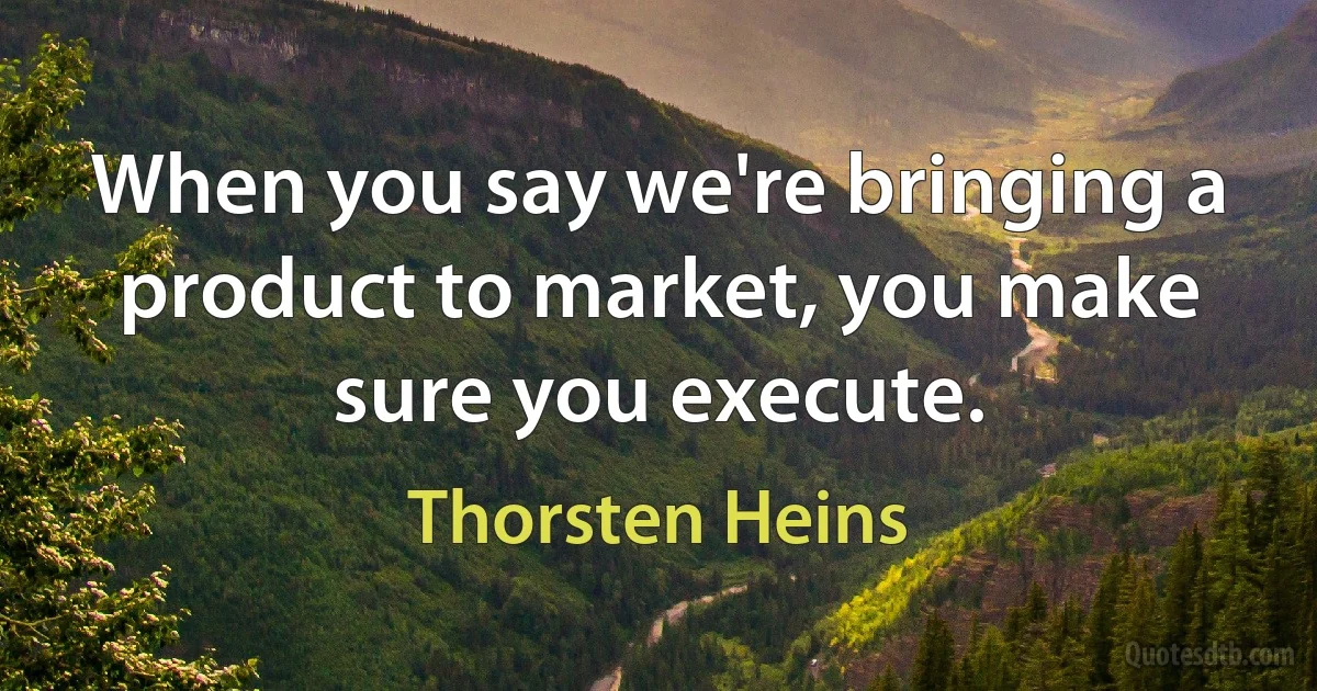 When you say we're bringing a product to market, you make sure you execute. (Thorsten Heins)