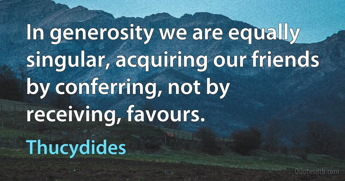 In generosity we are equally singular, acquiring our friends by conferring, not by receiving, favours. (Thucydides)