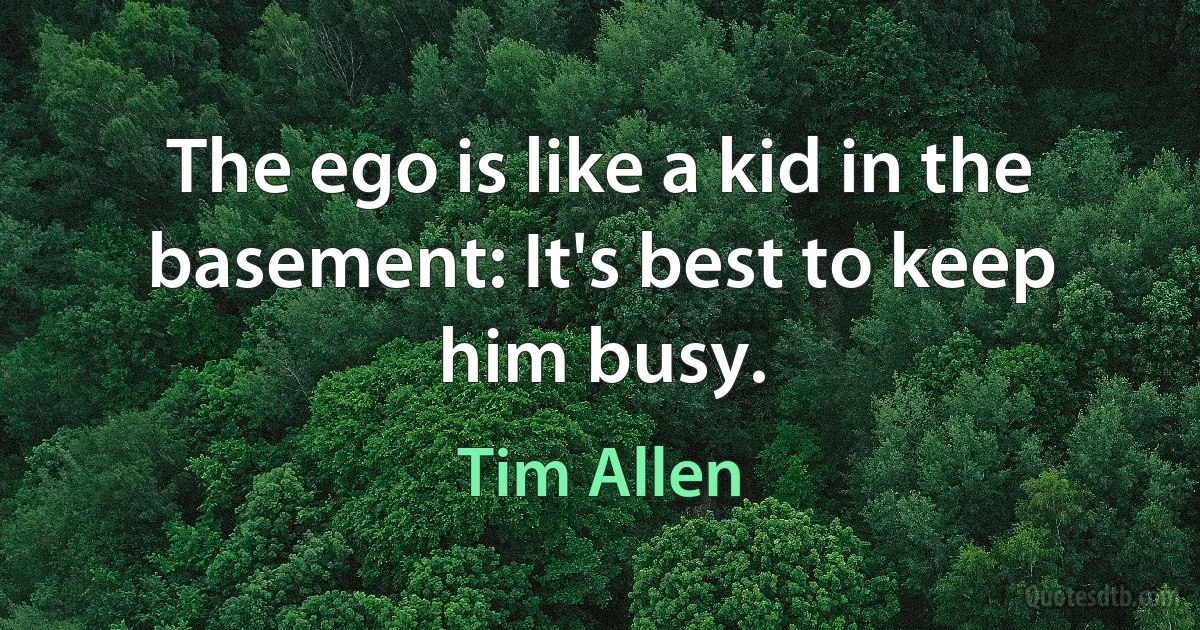 The ego is like a kid in the basement: It's best to keep him busy. (Tim Allen)