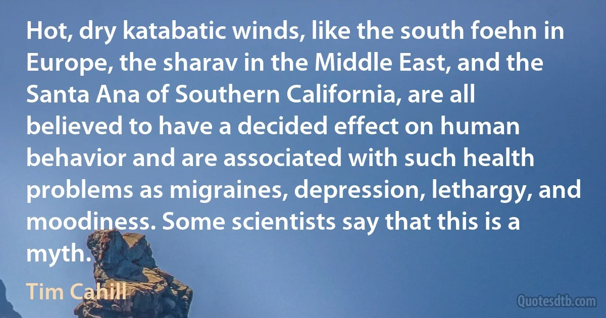 Hot, dry katabatic winds, like the south foehn in Europe, the sharav in the Middle East, and the Santa Ana of Southern California, are all believed to have a decided effect on human behavior and are associated with such health problems as migraines, depression, lethargy, and moodiness. Some scientists say that this is a myth. (Tim Cahill)