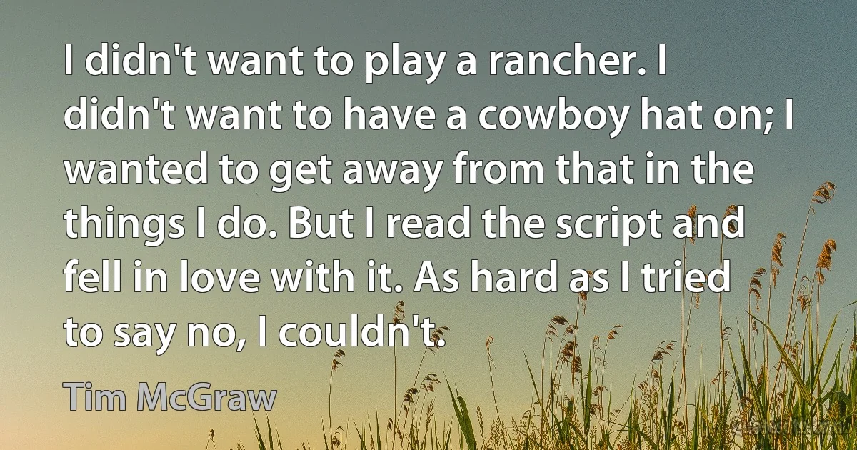 I didn't want to play a rancher. I didn't want to have a cowboy hat on; I wanted to get away from that in the things I do. But I read the script and fell in love with it. As hard as I tried to say no, I couldn't. (Tim McGraw)