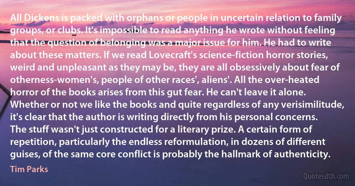 All Dickens is packed with orphans or people in uncertain relation to family groups, or clubs. It's impossible to read anything he wrote without feeling that the question of belonging was a major issue for him. He had to write about these matters. If we read Lovecraft's science-fiction horror stories, weird and unpleasant as they may be, they are all obsessively about fear of otherness-women's, people of other races', aliens'. All the over-heated horror of the books arises from this gut fear. He can't leave it alone. Whether or not we like the books and quite regardless of any verisimilitude, it's clear that the author is writing directly from his personal concerns. The stuff wasn't just constructed for a literary prize. A certain form of repetition, particularly the endless reformulation, in dozens of different guises, of the same core conflict is probably the hallmark of authenticity. (Tim Parks)