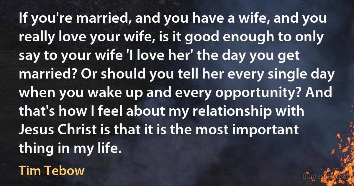 If you're married, and you have a wife, and you really love your wife, is it good enough to only say to your wife 'I love her' the day you get married? Or should you tell her every single day when you wake up and every opportunity? And that's how I feel about my relationship with Jesus Christ is that it is the most important thing in my life. (Tim Tebow)