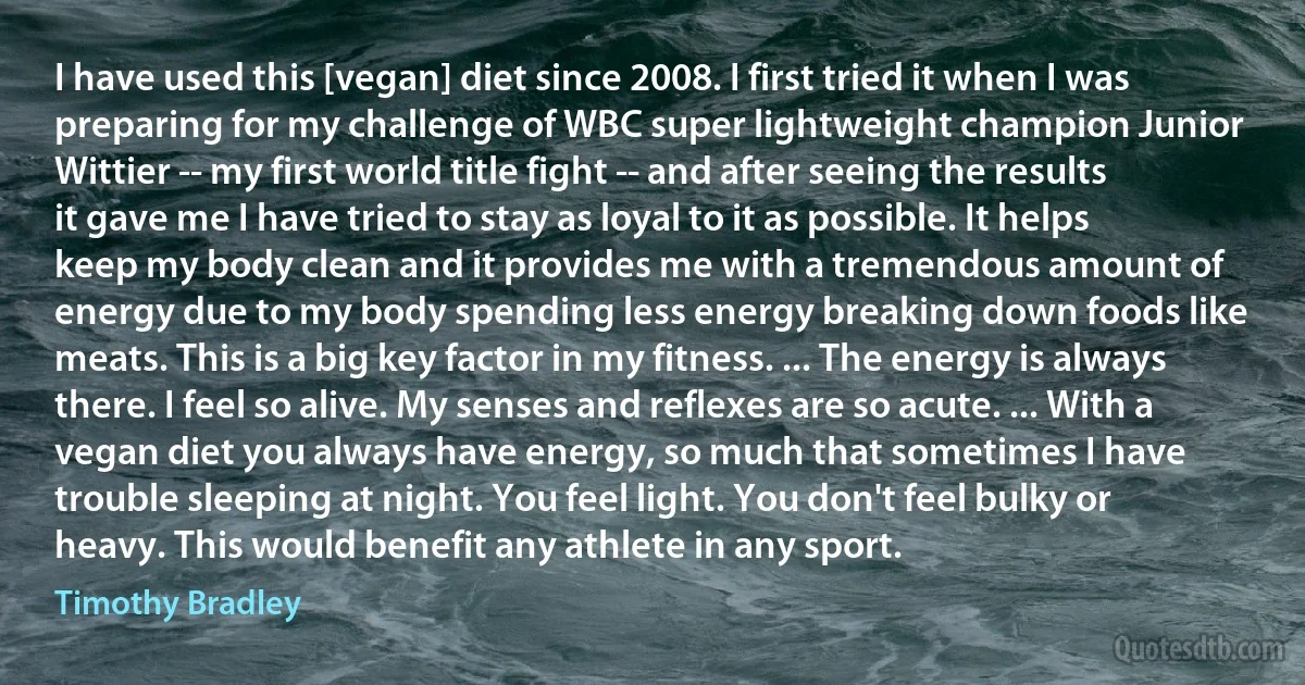 I have used this [vegan] diet since 2008. I first tried it when I was preparing for my challenge of WBC super lightweight champion Junior Wittier -- my first world title fight -- and after seeing the results it gave me I have tried to stay as loyal to it as possible. It helps keep my body clean and it provides me with a tremendous amount of energy due to my body spending less energy breaking down foods like meats. This is a big key factor in my fitness. ... The energy is always there. I feel so alive. My senses and reflexes are so acute. ... With a vegan diet you always have energy, so much that sometimes I have trouble sleeping at night. You feel light. You don't feel bulky or heavy. This would benefit any athlete in any sport. (Timothy Bradley)