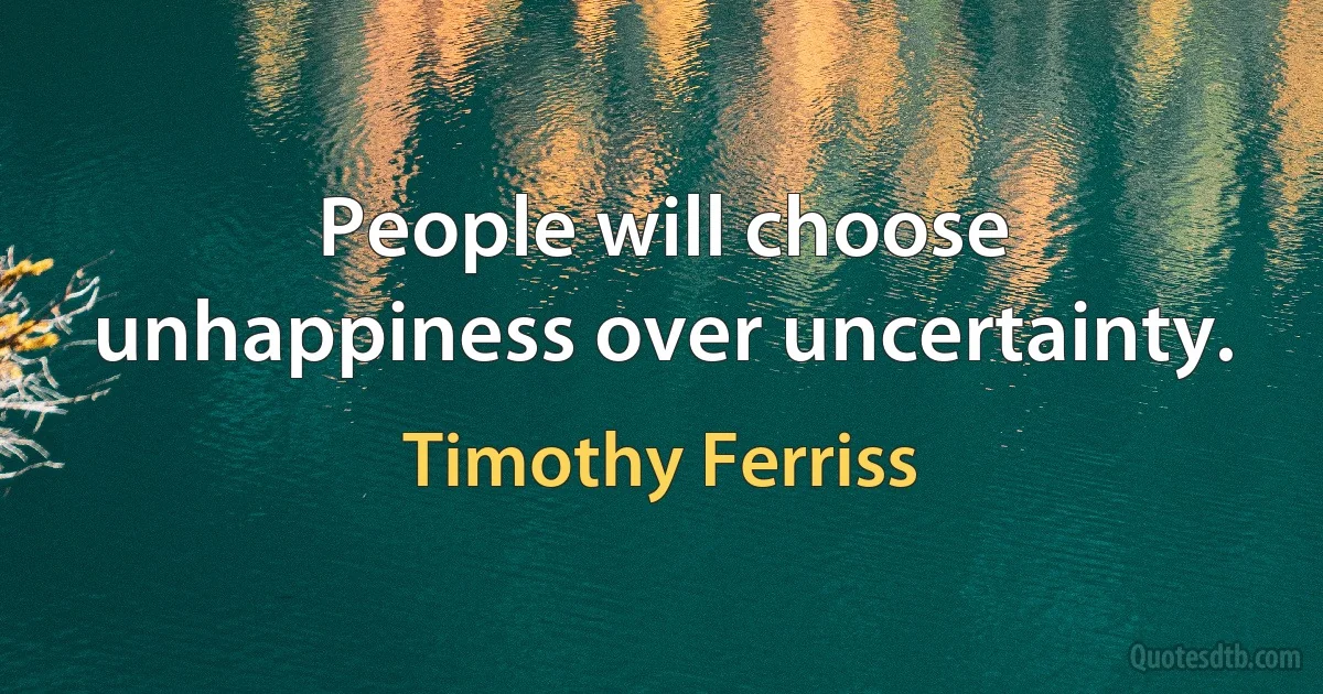 People will choose unhappiness over uncertainty. (Timothy Ferriss)